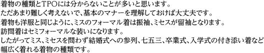 着物の種類とTPOには分からないことが多いと思います。ただあまり難しく考えないで、基本のマナーを理解しておけば大丈夫です。着物も洋服と同じように、ミスのフォーマル着は振袖、ミセスが留袖となります。訪問着はセミフォーマルな装いになります。したがってミス、ミセスを問わず結婚式への参列、七五三、卒業式、入学式の付き添い着など幅広く着れる着物の種類です。