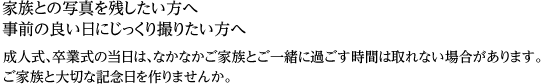 家族との写真を残したい方へ事前の良い日にじっくり撮りたい方へ成人式、卒業式の当日は、なかなかご家族とご一緒に過ごす時間が取れない場合があります。ご家族と大切な記念日を作りませんか。