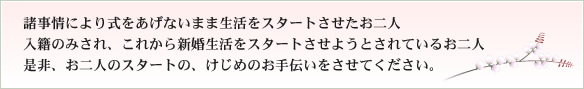 諸事情により挙式をあげないまま生活をスタートさせたお二人　入籍のみされ、これから新婚生活をスタートさせようとされているお二人　是非、お二人のスタートのお手伝いをさせて下さい。